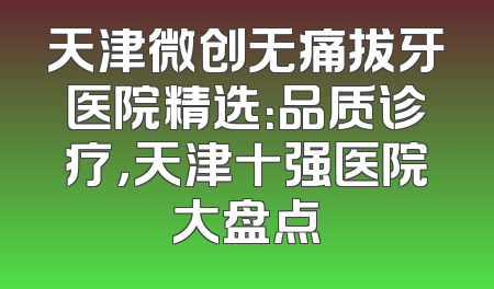 天津微创无痛拔牙医院精选：品质诊疗，天津十强医院大盘点