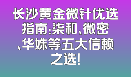 长沙黄金微针优选指南：柒和、微密、华姝等五大信赖之选！