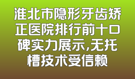 淮北市隐形牙齿矫正医院排行前十口碑实力展示，无托槽技术受信赖