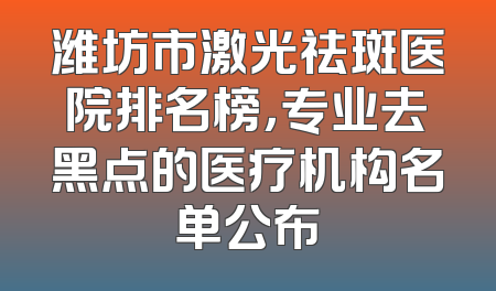 潍坊市激光祛斑医院排名榜，专业去黑点的医疗机构名单公布