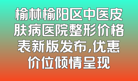 榆林榆阳区中医皮肤病医院整形价格表新版发布，优惠价位倾情呈现