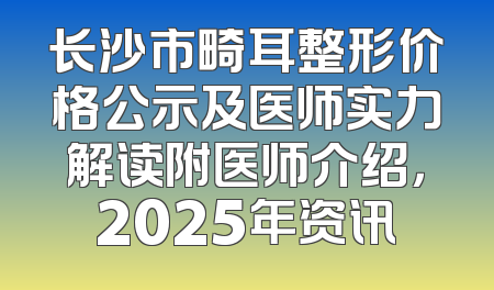 长沙市畸耳整形价格公示及医师实力解读附医师介绍，2025年资讯