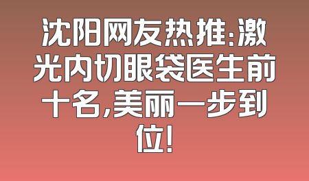 沈阳网友热推：激光内切眼袋医生前十名，美丽一步到位！