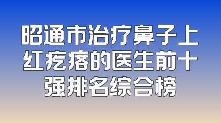 昭通市治疗鼻子上红疙瘩的医生前十强排名综合榜