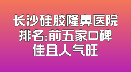 长沙硅胶隆鼻医院排名：前五家口碑佳且人气旺