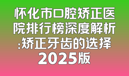 怀化市口腔矫正医院排行榜深度解析：矫正牙齿的选择2025版