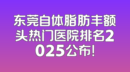 东莞自体脂肪丰额头热门医院排名2025公布！
