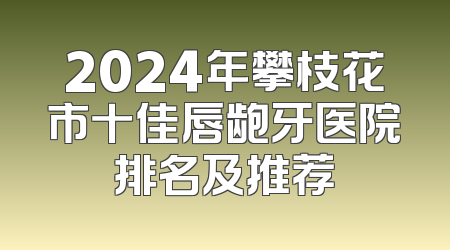 2024年攀枝花市十佳唇龅牙医院排名及推荐