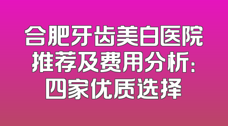 合肥牙齿美白医院推荐及费用分析：四家优质选择
