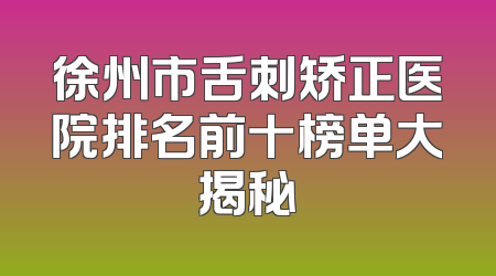 徐州市舌刺矫正医院排名前十榜单大揭秘