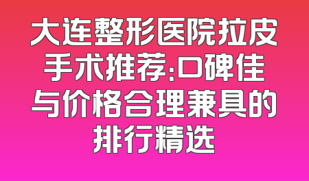 大连整形医院拉皮手术推荐：口碑佳与价格合理兼具的排行精选