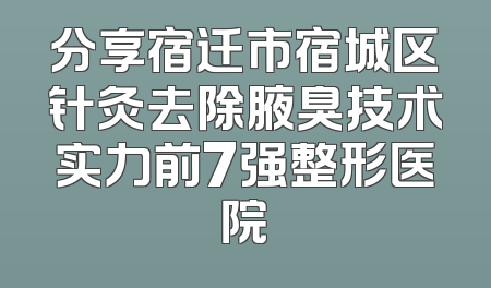 分享宿迁市宿城区针灸去除腋臭技术实力前7强整形医院