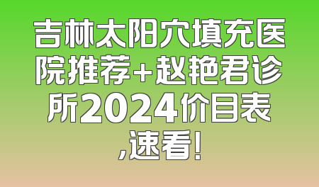 吉林太阳穴填充医院推荐+赵艳君诊所2024价目表，速看！