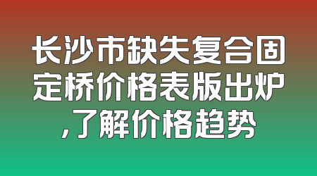 长沙市缺失复合固定桥价格表版出炉，了解价格趋势