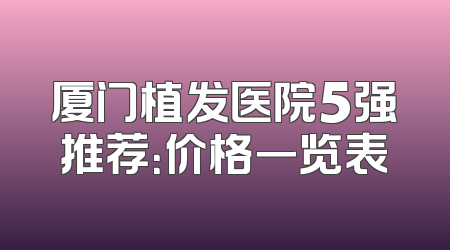 厦门植发医院5强推荐：价格一览表