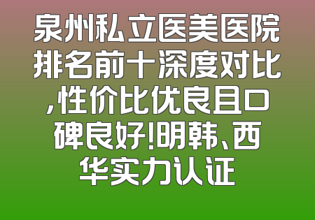 泉州私立医美医院排名前十深度对比，性价比优良且口碑良好！明韩、西华实力认证