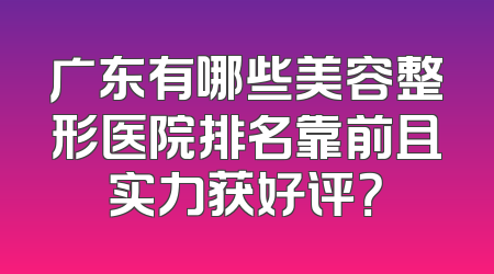 广东有哪些美容整形医院排名靠前且实力获好评？
