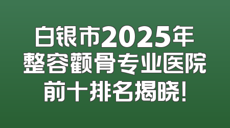 白银市2025年整容颧骨专业医院前十排名揭晓！