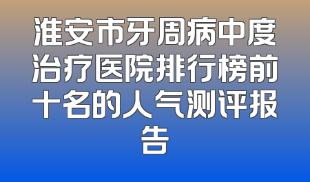 淮安市牙周病中度治疗医院排行榜前十名的人气测评报告