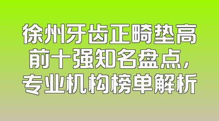 徐州牙齿正畸垫高前十强知名盘点，专业机构榜单解析