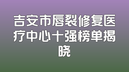 吉安市唇裂修复医疗中心十强榜单揭晓