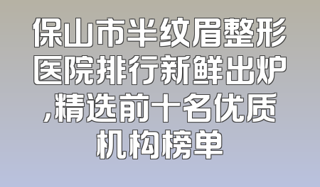 保山市半纹眉整形医院排行新鲜出炉，精选前十名优质机构榜单
