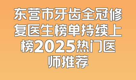 东营市牙齿全冠修复医生榜单持续上榜2025热门医师推荐