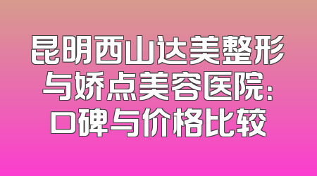 昆明西山达美整形与娇点美容医院：口碑与价格比较