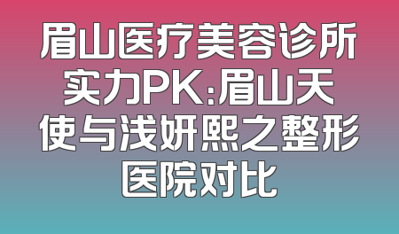 眉山医疗美容诊所实力PK：眉山天使与浅妍熙之整形医院对比