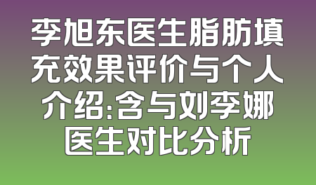 李旭东医生脂肪填充效果评价与个人介绍：含与刘李娜医生对比分析
