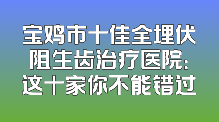 宝鸡市十佳全埋伏阻生齿治疗医院：这十家你不能错过