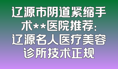 辽源市阴道紧缩手术**医院推荐：辽源名人医疗美容诊所技术正规
