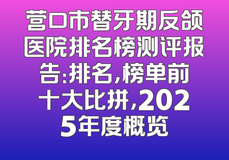 营口市替牙期反颌医院排名榜测评报告：排名，榜单前十大比拼，2025年度概览