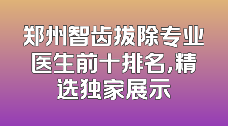 郑州智齿拔除专业医生前十排名，精选独家展示