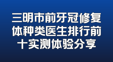 三明市前牙冠修复体种类医生排行前十实测体验分享