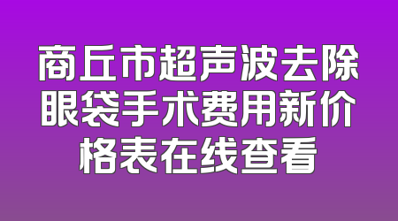 商丘市超声波去除眼袋手术费用新价格表在线查看