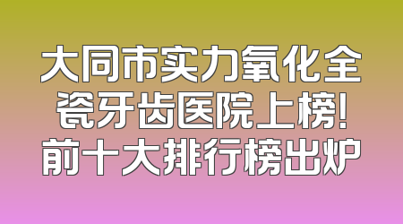 大同市实力氧化全瓷牙齿医院上榜！前十大排行榜出炉