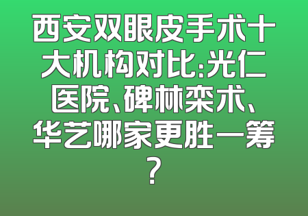 西安双眼皮手术十大机构对比：光仁医院、碑林栾术、华艺哪家更胜一筹？