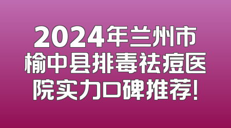 2024年兰州市榆中县排毒祛痘医院实力口碑推荐！