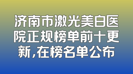 济南市激光美白医院正规榜单前十更新，在榜名单公布