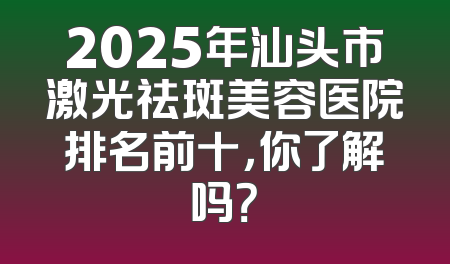 2025年汕头市激光祛斑美容医院排名前十，你了解吗？