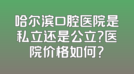哈尔滨口腔医院是私立还是公立？医院价格如何？