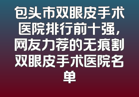 包头市双眼皮手术医院排行前十强，网友力荐的无痕割双眼皮手术医院名单