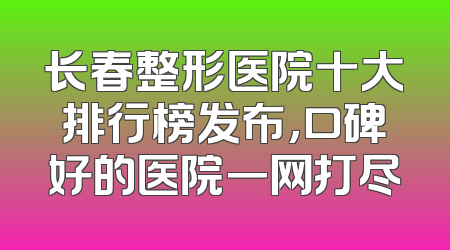 长春整形医院十大排行榜发布，口碑好的医院一网打尽