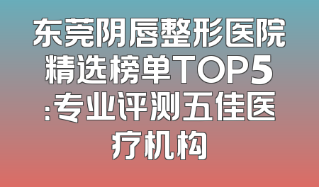 东莞阴唇整形医院精选榜单TOP5：专业评测五佳医疗机构