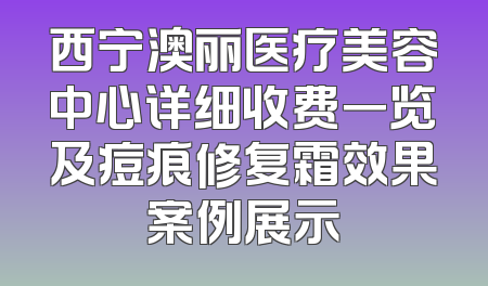 西宁澳丽医疗美容中心详细收费一览及痘痕修复霜效果案例展示