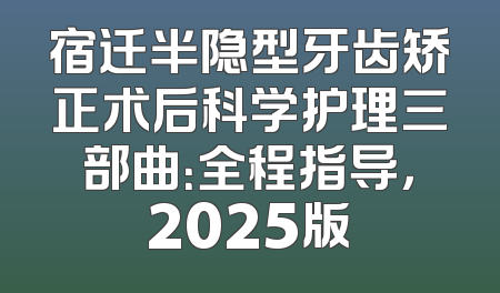 宿迁半隐型牙齿矫正术后科学护理三部曲：全程指导，2025版