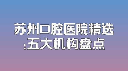苏州口腔医院精选：五大机构盘点