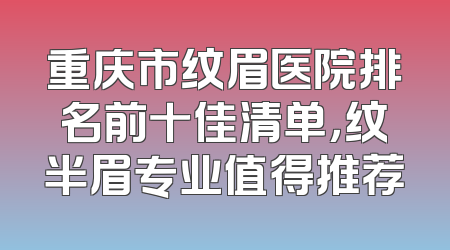 重庆市纹眉医院排名前十佳清单，纹半眉专业值得推荐