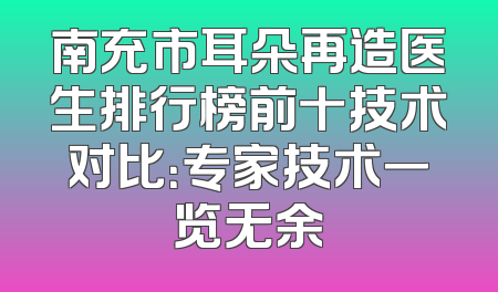 南充市耳朵再造医生排行榜前十技术对比：专家技术一览无余